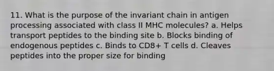 11. What is the purpose of the invariant chain in antigen processing associated with class II MHC molecules? a. Helps transport peptides to the binding site b. Blocks binding of endogenous peptides c. Binds to CD8+ T cells d. Cleaves peptides into the proper size for binding