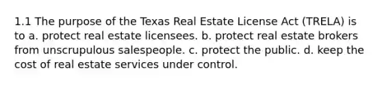 1.1 The purpose of the Texas Real Estate License Act (TRELA) is to a. protect real estate licensees. b. protect real estate brokers from unscrupulous salespeople. c. protect the public. d. keep the cost of real estate services under control.