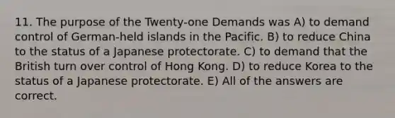 11. The purpose of the Twenty-one Demands was A) to demand control of German-held islands in the Pacific. B) to reduce China to the status of a Japanese protectorate. C) to demand that the British turn over control of Hong Kong. D) to reduce Korea to the status of a Japanese protectorate. E) All of the answers are correct.