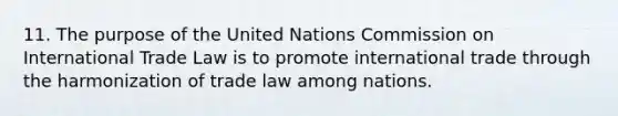 11. The purpose of the United Nations Commission on International Trade Law is to promote international trade through the harmonization of trade law among nations.