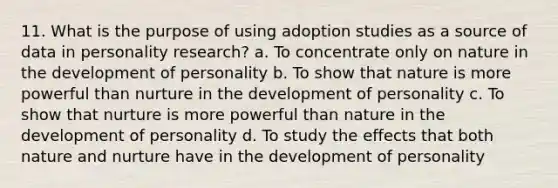 11. What is the purpose of using adoption studies as a source of data in personality research? a. To concentrate only on nature in the development of personality b. To show that nature is more powerful than nurture in the development of personality c. To show that nurture is more powerful than nature in the development of personality d. To study the effects that both <a href='https://www.questionai.com/knowledge/k8aupmwPsn-nature-and-nurture' class='anchor-knowledge'>nature and nurture</a> have in the development of personality