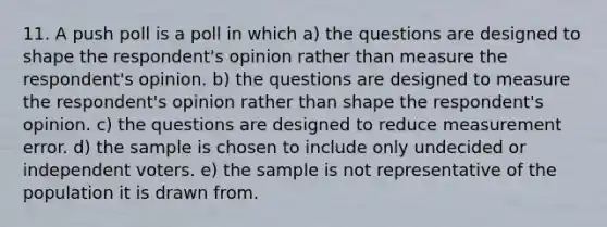 11. A push poll is a poll in which a) the questions are designed to shape the respondent's opinion rather than measure the respondent's opinion. b) the questions are designed to measure the respondent's opinion rather than shape the respondent's opinion. c) the questions are designed to reduce measurement error. d) the sample is chosen to include only undecided or independent voters. e) the sample is not representative of the population it is drawn from.