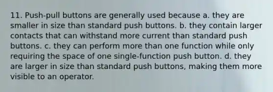 11. Push-pull buttons are generally used because a. they are smaller in size than standard push buttons. b. they contain larger contacts that can withstand more current than standard push buttons. c. they can perform more than one function while only requiring the space of one single-function push button. d. they are larger in size than standard push buttons, making them more visible to an operator.