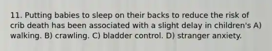 11. Putting babies to sleep on their backs to reduce the risk of crib death has been associated with a slight delay in children's A) walking. B) crawling. C) bladder control. D) stranger anxiety.