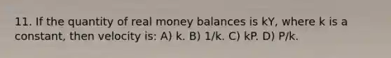 11. If the quantity of real money balances is kY, where k is a constant, then velocity is: A) k. B) 1/k. C) kP. D) P/k.