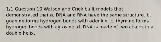 1/1 Question 10 Watson and Crick built models that demonstrated that a. DNA and RNA have the same structure. b. guanine forms hydrogen bonds with adenine. c. thymine forms hydrogen bonds with cytosine. d. DNA is made of two chains in a double helix.