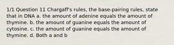 1/1 Question 11 Chargaff's rules, the base-pairing rules, state that in DNA a. the amount of adenine equals the amount of thymine. b. the amount of guanine equals the amount of cytosine. c. the amount of guanine equals the amount of thymine. d. Both a and b