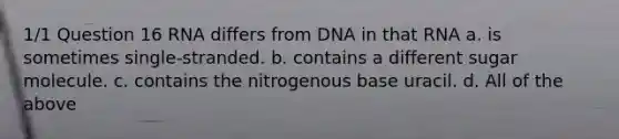 1/1 Question 16 RNA differs from DNA in that RNA a. is sometimes single-stranded. b. contains a different sugar molecule. c. contains the nitrogenous base uracil. d. All of the above