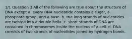 1/1 Question 3 All of the following are true about the structure of DNA except a. every DNA nucleotide contains a sugar, a phosphate group, and a base. b. the long strands of nucleotides are twisted into a double helix. c. short strands of DNA are contained in chromosomes inside the nucleus of a cell. d. DNA consists of two strands of nucleotides joined by hydrogen bonds.