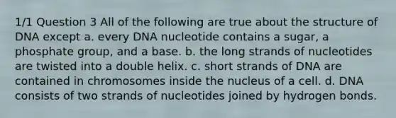 1/1 Question 3 All of the following are true about the structure of DNA except a. every DNA nucleotide contains a sugar, a phosphate group, and a base. b. the long strands of nucleotides are twisted into a double helix. c. short strands of DNA are contained in chromosomes inside the nucleus of a cell. d. DNA consists of two strands of nucleotides joined by hydrogen bonds.