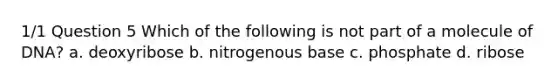 1/1 Question 5 Which of the following is not part of a molecule of DNA? a. deoxyribose b. nitrogenous base c. phosphate d. ribose