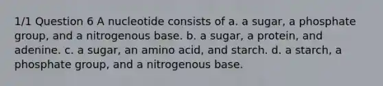 1/1 Question 6 A nucleotide consists of a. a sugar, a phosphate group, and a nitrogenous base. b. a sugar, a protein, and adenine. c. a sugar, an amino acid, and starch. d. a starch, a phosphate group, and a nitrogenous base.