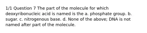 1/1 Question 7 The part of the molecule for which deoxyribonucleic acid is named is the a. phosphate group. b. sugar. c. nitrogenous base. d. None of the above; DNA is not named after part of the molecule.