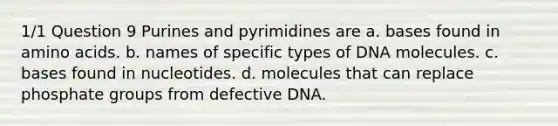 1/1 Question 9 Purines and pyrimidines are a. bases found in amino acids. b. names of specific types of DNA molecules. c. bases found in nucleotides. d. molecules that can replace phosphate groups from defective DNA.