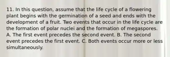 11. In this question, assume that the life cycle of a flowering plant begins with the germination of a seed and ends with the development of a fruit. Two events that occur in the life cycle are the formation of polar nuclei and the formation of megaspores. A. The first event precedes the second event. B. The second event precedes the first event. C. Both events occur more or less simultaneously.