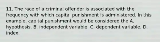 11. The race of a criminal offender is associated with the frequency with which capital punishment is administered. In this example, capital punishment would be considered the A. hypothesis. B. independent variable. C. dependent variable. D. index.