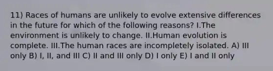 11) Races of humans are unlikely to evolve extensive differences in the future for which of the following reasons? I.The environment is unlikely to change. II.Human evolution is complete. III.The human races are incompletely isolated. A) III only B) I, II, and III C) II and III only D) I only E) I and II only