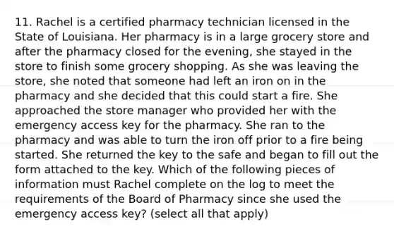 11. Rachel is a certified pharmacy technician licensed in the State of Louisiana. Her pharmacy is in a large grocery store and after the pharmacy closed for the evening, she stayed in the store to finish some grocery shopping. As she was leaving the store, she noted that someone had left an iron on in the pharmacy and she decided that this could start a fire. She approached the store manager who provided her with the emergency access key for the pharmacy. She ran to the pharmacy and was able to turn the iron off prior to a fire being started. She returned the key to the safe and began to fill out the form attached to the key. Which of the following pieces of information must Rachel complete on the log to meet the requirements of the Board of Pharmacy since she used the emergency access key? (select all that apply)