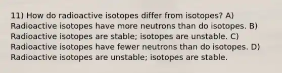 11) How do radioactive isotopes differ from isotopes? A) Radioactive isotopes have more neutrons than do isotopes. B) Radioactive isotopes are stable; isotopes are unstable. C) Radioactive isotopes have fewer neutrons than do isotopes. D) Radioactive isotopes are unstable; isotopes are stable.