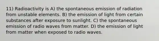 11) Radioactivity is A) the spontaneous emission of radiation from unstable elements. B) the emission of light from certain substances after exposure to sunlight. C) the spontaneous emission of radio waves from matter. D) the emission of light from matter when exposed to radio waves.