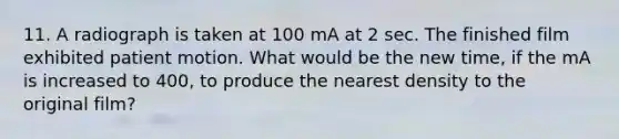 11. A radiograph is taken at 100 mA at 2 sec. The finished film exhibited patient motion. What would be the new time, if the mA is increased to 400, to produce the nearest density to the original film?