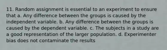 11. Random assignment is essential to an experiment to ensure that a. Any difference between the groups is caused by the independent variable. b. Any difference between the groups is caused by the dependent variable. c. The subjects in a study are a good representation of the larger population. d. Experimenter bias does not contaminate the results