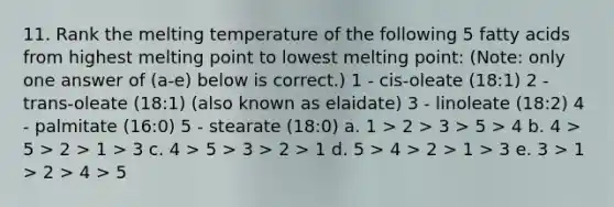 11. Rank the melting temperature of the following 5 fatty acids from highest melting point to lowest melting point: (Note: only one answer of (a-e) below is correct.) 1 - cis-oleate (18:1) 2 - trans-oleate (18:1) (also known as elaidate) 3 - linoleate (18:2) 4 - palmitate (16:0) 5 - stearate (18:0) a. 1 > 2 > 3 > 5 > 4 b. 4 > 5 > 2 > 1 > 3 c. 4 > 5 > 3 > 2 > 1 d. 5 > 4 > 2 > 1 > 3 e. 3 > 1 > 2 > 4 > 5