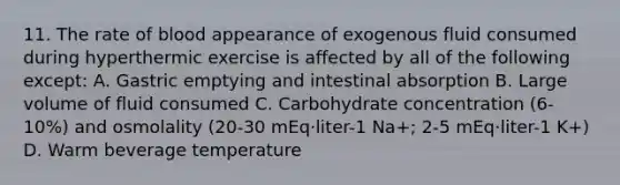 11. The rate of blood appearance of exogenous fluid consumed during hyperthermic exercise is affected by all of the following except: A. Gastric emptying and intestinal absorption B. Large volume of fluid consumed C. Carbohydrate concentration (6-10%) and osmolality (20-30 mEq·liter-1 Na+; 2-5 mEq·liter-1 K+) D. Warm beverage temperature