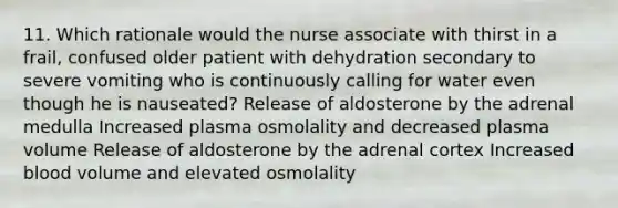 11. Which rationale would the nurse associate with thirst in a frail, confused older patient with dehydration secondary to severe vomiting who is continuously calling for water even though he is nauseated? Release of aldosterone by the adrenal medulla Increased plasma osmolality and decreased plasma volume Release of aldosterone by the adrenal cortex Increased blood volume and elevated osmolality