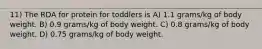 11) The RDA for protein for toddlers is A) 1.1 grams/kg of body weight. B) 0.9 grams/kg of body weight. C) 0.8 grams/kg of body weight. D) 0.75 grams/kg of body weight.