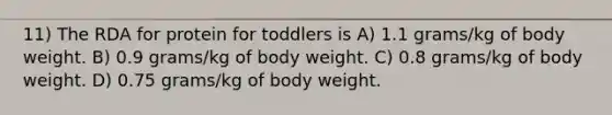 11) The RDA for protein for toddlers is A) 1.1 grams/kg of body weight. B) 0.9 grams/kg of body weight. C) 0.8 grams/kg of body weight. D) 0.75 grams/kg of body weight.