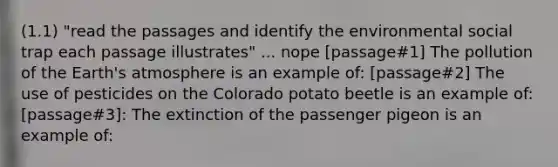 (1.1) "read the passages and identify the environmental social trap each passage illustrates" ... nope [passage#1] The pollution of the Earth's atmosphere is an example of: [passage#2] The use of pesticides on the Colorado potato beetle is an example of: [passage#3]: The extinction of the passenger pigeon is an example of: