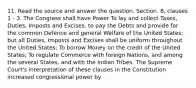 11. Read the source and answer the question. Section. 8, clauses 1 - 3. The Congress shall have Power To lay and collect Taxes, Duties, Imposts and Excises, to pay the Debts and provide for the common Defence and general Welfare of the United States; but all Duties, Imposts and Excises shall be uniform throughout the United States; To borrow Money on the credit of the United States; To regulate Commerce with foreign Nations, and among the several States, and with the Indian Tribes. The Supreme Court's interpretation of these clauses in the Constitution increased congressional power by