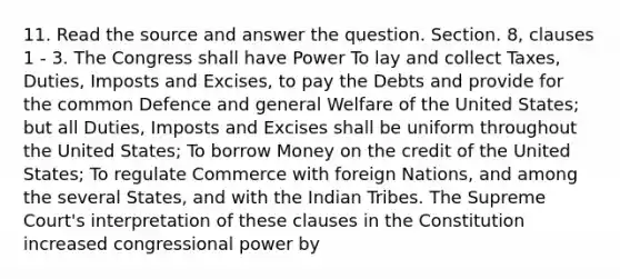 11. Read the source and answer the question. Section. 8, clauses 1 - 3. The Congress shall have Power To lay and collect Taxes, Duties, Imposts and Excises, to pay the Debts and provide for the common Defence and general Welfare of the United States; but all Duties, Imposts and Excises shall be uniform throughout the United States; To borrow Money on the credit of the United States; To regulate Commerce with foreign Nations, and among the several States, and with the Indian Tribes. The Supreme Court's interpretation of these clauses in the Constitution increased congressional power by