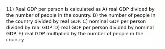 11) Real GDP per person is calculated as A) real GDP divided by the number of people in the country. B) the number of people in the country divided by real GDP. C) nominal GDP per person divided by real GDP. D) real GDP per person divided by nominal GDP. E) real GDP multiplied by the number of people in the country.