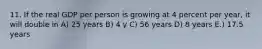 11. If the real GDP per person is growing at 4 percent per year, it will double in A) 25 years B) 4 y C) 56 years D) 8 years E.) 17.5 years