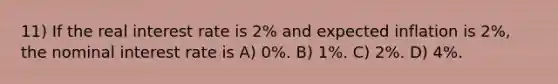 11) If the real interest rate is 2% and expected inflation is 2%, the nominal interest rate is A) 0%. B) 1%. C) 2%. D) 4%.