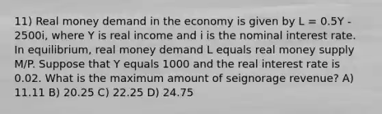 11) Real money demand in the economy is given by L = 0.5Y - 2500i, where Y is real income and i is the nominal interest rate. In equilibrium, real money demand L equals real money supply M/P. Suppose that Y equals 1000 and the real interest rate is 0.02. What is the maximum amount of seignorage revenue? A) 11.11 B) 20.25 C) 22.25 D) 24.75