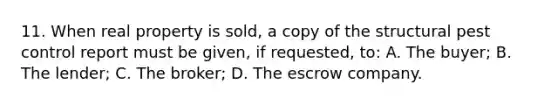 11. When real property is sold, a copy of the structural pest control report must be given, if requested, to: A. The buyer; B. The lender; C. The broker; D. The escrow company.