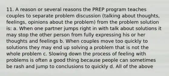 11. A reason or several reasons the PREP program teaches couples to separate problem discussion (talking about thoughts, feelings, opinions about the problem) from the problem solution is: a. When one partner jumps right in with talk about solutions it may stop the other person from fully expressing his or her thoughts and feelings b. When couples move too quickly to solutions they may end up solving a problem that is not the whole problem c. Slowing down the process of feeling with problems is often a good thing because people can sometimes be rash and jump to conclusions to quickly d. All of the above