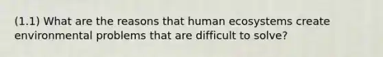 (1.1) What are the reasons that human ecosystems create environmental problems that are difficult to solve?