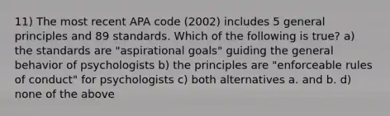 11) The most recent APA code (2002) includes 5 general principles and 89 standards. Which of the following is true? a) the standards are "aspirational goals" guiding the general behavior of psychologists b) the principles are "enforceable rules of conduct" for psychologists c) both alternatives a. and b. d) none of the above