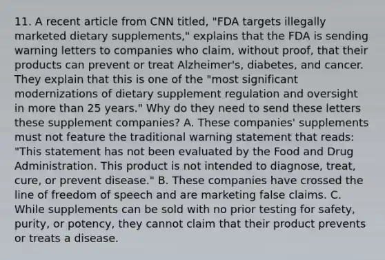 11. A recent article from CNN titled, "FDA targets illegally marketed dietary supplements," explains that the FDA is sending warning letters to companies who claim, without proof, that their products can prevent or treat Alzheimer's, diabetes, and cancer. They explain that this is one of the "most significant modernizations of dietary supplement regulation and oversight in more than 25 years." Why do they need to send these letters these supplement companies? A. These companies' supplements must not feature the traditional warning statement that reads: "This statement has not been evaluated by the Food and Drug Administration. This product is not intended to diagnose, treat, cure, or prevent disease." B. These companies have crossed the line of freedom of speech and are marketing false claims. C. While supplements can be sold with no prior testing for safety, purity, or potency, they cannot claim that their product prevents or treats a disease.