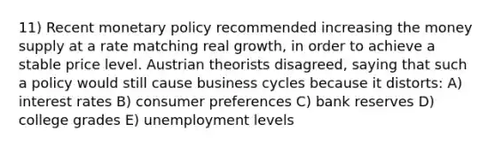 11) Recent monetary policy recommended increasing the money supply at a rate matching real growth, in order to achieve a stable price level. Austrian theorists disagreed, saying that such a policy would still cause business cycles because it distorts: A) interest rates B) consumer preferences C) bank reserves D) college grades E) unemployment levels