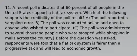 11. A recent poll indicates that 60 percent of all people in the United States support a flat tax system. Which of the following supports the credibility of the poll result? A) The poll reported a sampling error. B) The poll was conducted online and open to anyone who wished to participate. (C) The poll was administered to several thousand people who were stopped while shopping in malls across the country.[ Before the question was asked, respondents were told that a flat tax system is fairer than a progressive tax and will lead to economic growth.