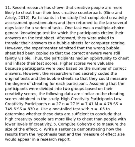 11. Recent research has shown that creative people are more likely to cheat than their less creative counterparts (Gino and Ariely, 2012). Participants in the study first completed creativity assessment questionnaires and then returned to the lab several days later for a series of tasks. One task was a multiple-choice general knowledge test for which the participants circled their answers on the test sheet. Afterward, they were asked to transfer their answers to a bubble sheets for computer scoring. However, the experimenter admitted that the wrong bubble sheet had been copied so that the correct answers were still faintly visible. Thus, the participants had an opportunity to cheat and inflate their test scores. Higher scores were valuable because participants were paid based on the number of correct answers. However, the researchers had secretly coded the original tests and the bubble sheets so that they could measure the degree of cheating for each participant. Assuming that the participants were divided into two groups based on their creativity scores, the following data are similar to the cheating scores obtained in the study. High Creativity Participants Low Creativity Participants n = 27 n = 27 M = 7.41 M = 4.78 SS = 749.5 SS = 830 a. Use a one-tailed test with α = .05 to determine whether these data are sufficient to conclude that high creativity people are more likely to cheat than people with lower levels of creativity. b. Compute Cohen's d to measure the size of the effect. c. Write a sentence demonstrating how the results from the hypothesis test and the measure of effect size would appear in a research report.