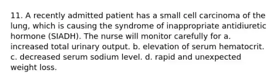 11. A recently admitted patient has a small cell carcinoma of the lung, which is causing the syndrome of inappropriate antidiuretic hormone (SIADH). The nurse will monitor carefully for a. increased total urinary output. b. elevation of serum hematocrit. c. decreased serum sodium level. d. rapid and unexpected weight loss.