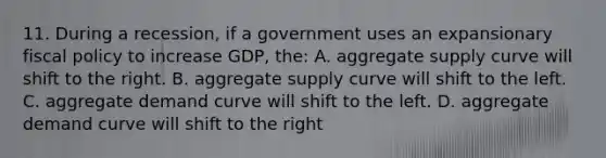 11. During a recession, if a government uses an expansionary fiscal policy to increase GDP, the: A. aggregate supply curve will shift to the right. B. aggregate supply curve will shift to the left. C. aggregate demand curve will shift to the left. D. aggregate demand curve will shift to the right