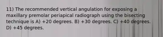 11) The recommended vertical angulation for exposing a maxillary premolar periapical radiograph using the bisecting technique is A) +20 degrees. B) +30 degrees. C) +40 degrees. D) +45 degrees.