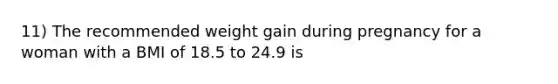 11) The recommended weight gain during pregnancy for a woman with a BMI of 18.5 to 24.9 is